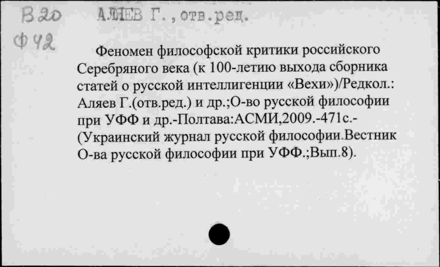 ﻿ВАо
Фи
АЛЯЕВ Г.,отв.рец.
Феномен философской критики российского Серебряного века (к 100-летию выхода сборника статей о русской интеллигенции «Вехи»)/Редкол.: Аляев Г.(отв.ред.) и др.;О-во русской философии при УФФ и др.-Полтава:АСМИ,2009.-471с.-(Украинский журнал русской философии. Вестник О-ва русской философии при УФФ.;Вып.8).